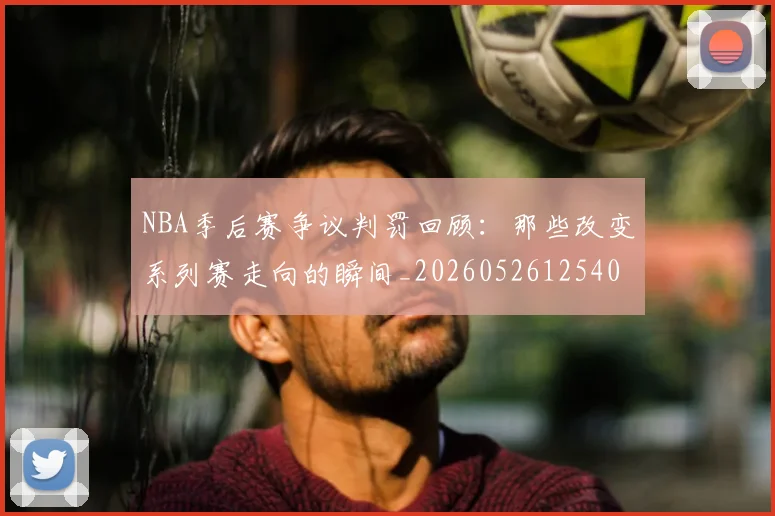 NBA季后赛争议判罚回顾:那些改变系列赛走向的瞬间_20260526125403