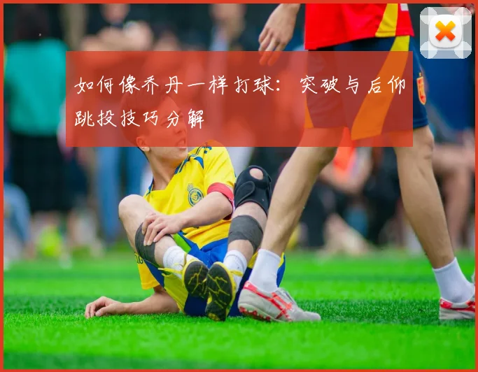 如何像乔丹一样打球：突破与后仰跳投技巧分解