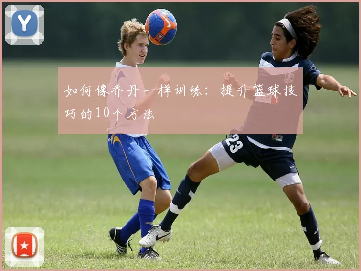 如何像乔丹一样训练：提升篮球技巧的10个方法
